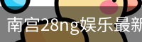 南宫28ng娱乐最新官网下载正式发布-版本稳定性优化